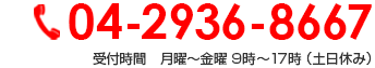 04-2936-8667 受付時間　月曜～金曜 9時～17時 （土日休み）