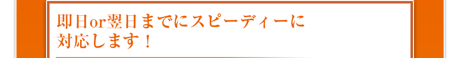 即日or翌日までにスピーディーに対応します！