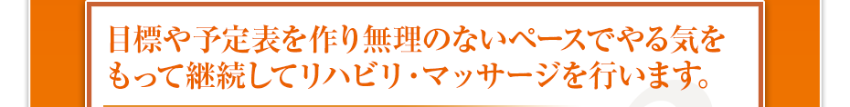 目標や予定表を作り無理のないペースでやる気をもって継続してリハビリ・マッサージを行います。
