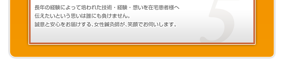 長年の経験によって培われた技術・経験・想いを在宅患者様へ伝えたいという思いは誰にも負けません。誠意と安心をお届けする、女性鍼灸師が、笑顔でお伺いします。